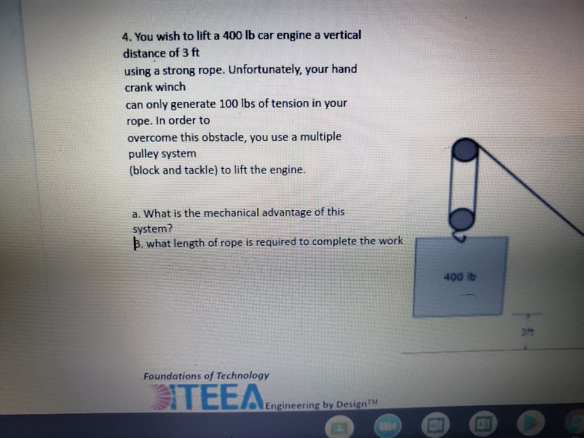 4. You wish to lift a 400 lb car engine a vertical
distance of 3 ft
using a strong rope. Unfortunately, your hand
crank winch
can only generate 100 lbs of tension in your
rope. In order to
overcome this obstacle, you use a multiple
pulley system
(block and tackle) to lift the engine.
a. What is the mechanical advantage of this
system?
B. what length of rope is required to complete the work
400 b
3t
Foundations of Technology
TEEA.
Engineering by DesignM
