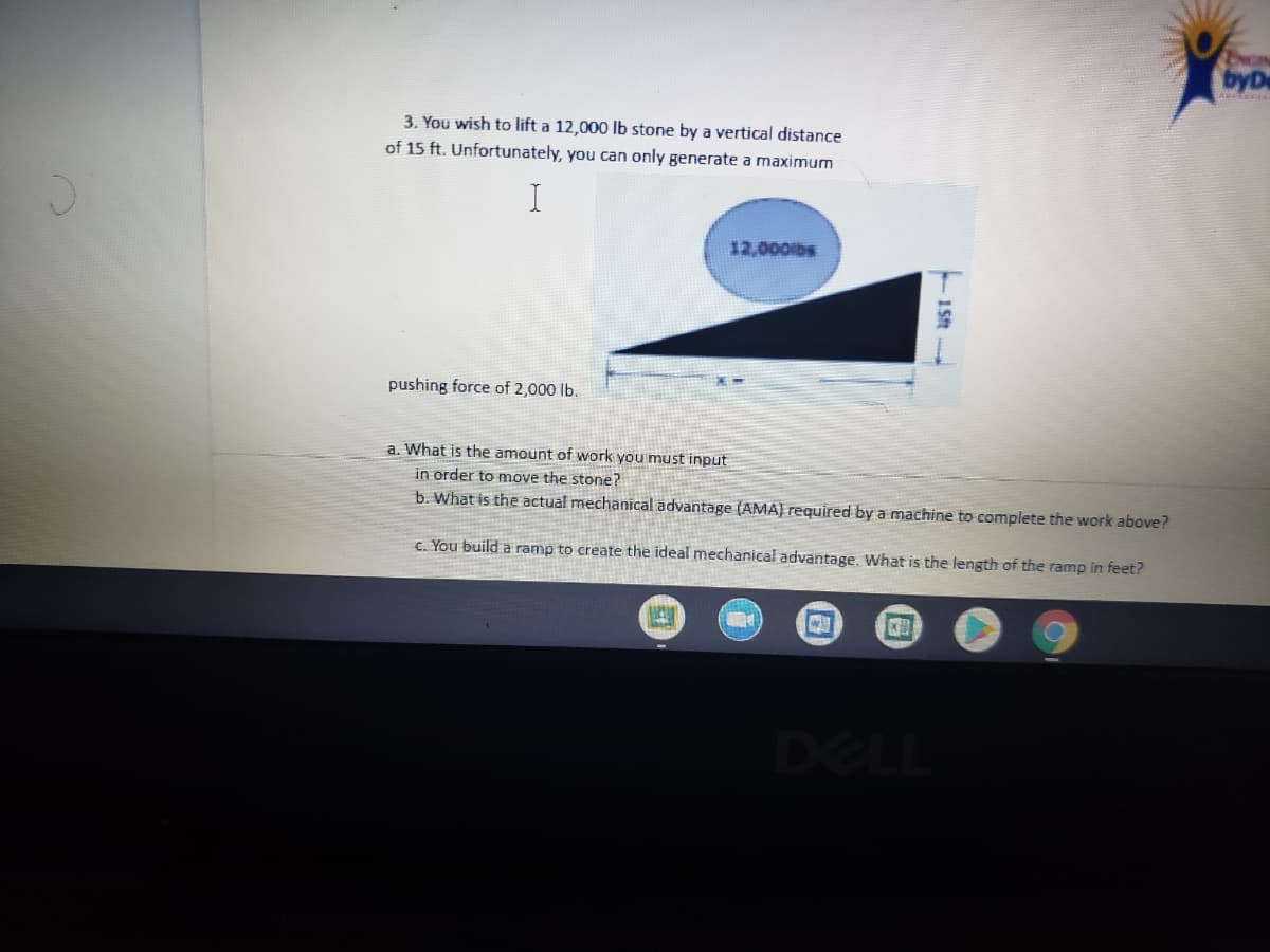 byD
3. You wish to lift a 12,000 lb stone by a vertical distance
of 15 ft. Unfortunately, you can only generate a maximum
12,000lbs
pushing force of 2,000 lb.
a. What is the amount of work you must input
in order to move the stone?
b. What is the actual mechanical advantage (AMA) required by a machine to complete the work above?
C. You build a ramp to create the ideal mechanical advantage. What is the length of the ramp in feet?
DELL
- 15t
