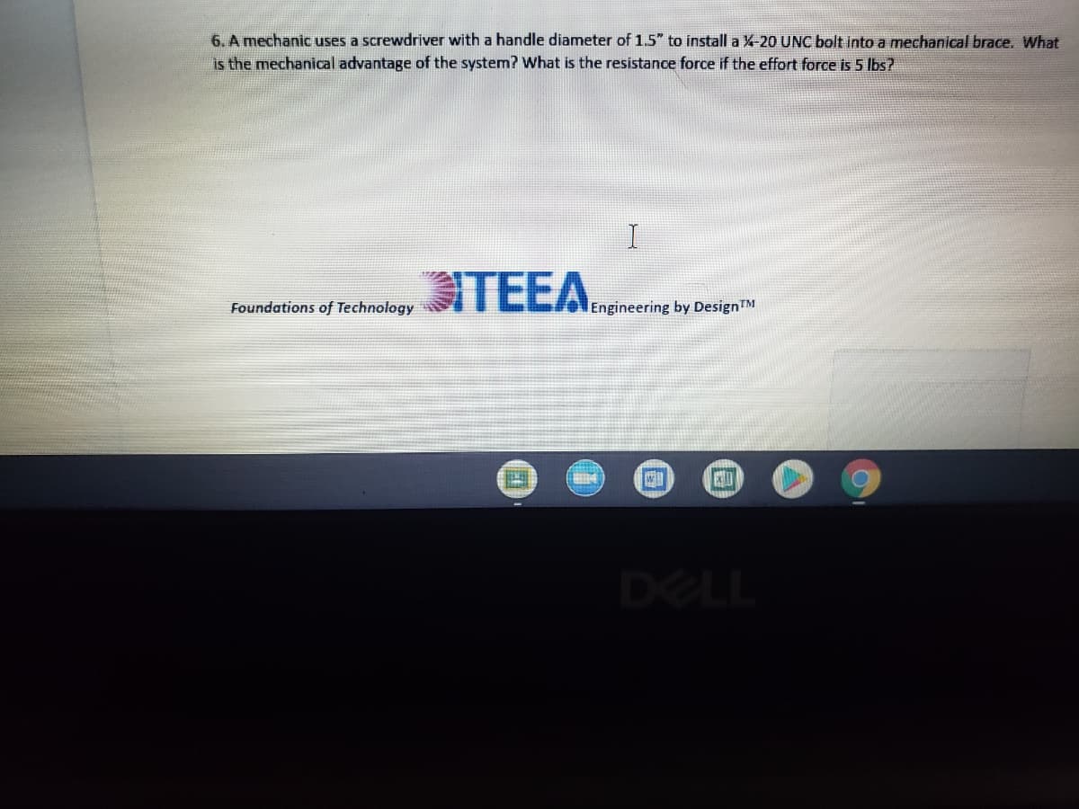 6. A mechanic uses a screwdriver with a handle diameter of 1.5" to install a X-20 UNC bolt into a mechanical brace. What
is the mechanical advantage of the system? What is the resistance force if the effort force is 5 Ibs?
TEEA
Foundations of Technology
Engineering by DesignTM
DELL
