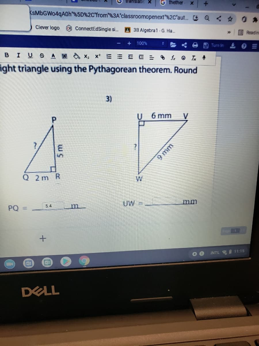 translati
G thether
KsMbGWo4qA0h"%5D%2C"from"%3A"classroomopenext"%2C"aut.
Clever logo
ConnectEdSingle s. A 38 Algebra1 -G. Ha.
国Readin
100%
Turn In
BIUS AA x, x E = EE = fx I
ight triangle using the Pythagorean theorem. Round
3)
6 mm
V
Q 2m R
W
UW
mm
PQ
5.4
m.
%3D
Pag1
INTL I 11:15
DELL
9 mm
