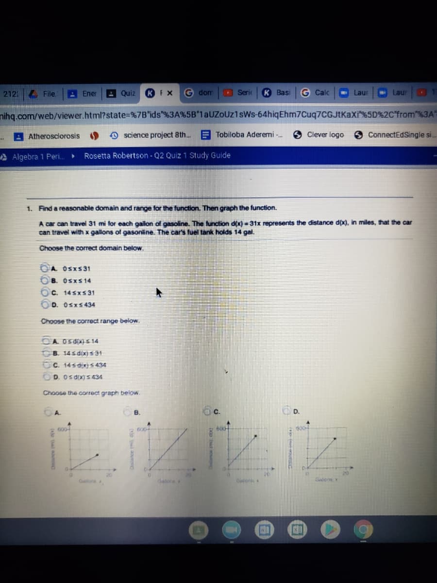 212
File.
A Ener
AQuiz
G dom
Serie
К Вasi
G Calc
Laur
- Laur
nihg.com/web/viewer.html?state%=%7B"ids"%3A%5B"1aUZoUz1sWs-64hiqEhm7Cuq7CGJtKaXi"%5D%2C"from"%3A"
A Atherosclorosis
O science project 8th.. E Tobiloba Aderemi -.
SClever logo
3 ConnectEdSingle si..
A Algebra 1 Peri..
Rosetta Robertson - Q2 Quiz 1 Study Guide
1. Find a reasonable domain and range for the function. Then graph the function.
A car can travel 31 mi for each gailon of gasoline. The function d(x) = 31x represents the distance d(x), in miles, that the car
can travel with x gallons of gasonline. The car's fuel tank holds 14 galt.
Choose the correct domain below.
A. OSXS31
B. Osxs14
O c. 14sxS 31
D. Osxs434
Choose the correct range below.
OA OSdix) S 14
B. 14 s d(x)s31
OC. 14sdix) s 434
OD. Osdx)S 434
Choose the correct graph below
OA.
B.
C.
D.
600
6004
Galons
dalra
Galons x
