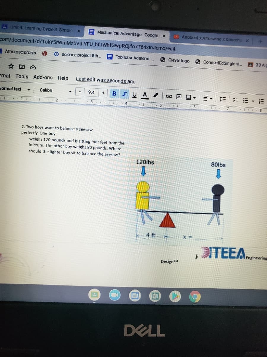 Unit 4. Learning Cycle 3. Simple x
E Mechanical Advantage - Google x
OAfrobeatx Afroswing x Danceha x
pom/document/d/1okY5rWmMz5Vd-YFU_hfJWhfGwpRCjlfo7T64xInJcmo/edit
- Atherosclorosis
O science project 8th. E Tobiloba Aderemi -.
Clever logo
9 ConnectEdSingle si..
38 Aic
rmat Tools Add-ons Help
Last edit was seconds ago
Normal text
Calibri
9.4
BIUA
ニ三▼這三
+
1. I
2
4.
2. Two boys want to balance a seesaw
perfectly. One boy
weighs 120 pounds and is sitting four feet from the
fulcrum. The other boy weighs 80 pounds. Where
should the lighter boy sit to balance the seesaw?
120lbs
80lbs
4 ft
TEEA.engineering
DesignTM
DELL
