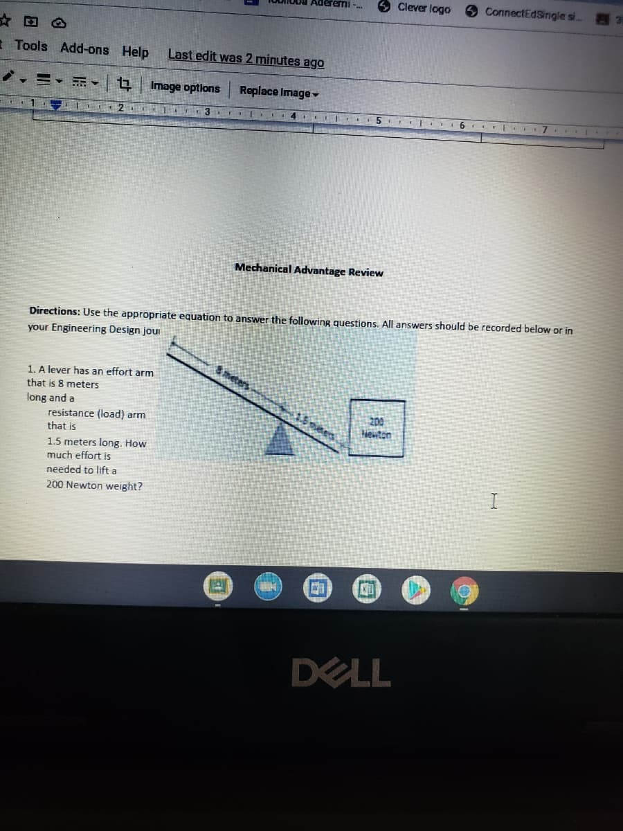 Aderemi -.
O Clever logo
9 ConnectEdSingle si.. 3
I Tools Add-ons Help
Last edit was 2 minutes ago
Image options
Replace Image-
6 r L.
Mechanical Advantage Review
Directions: Use the appropriate equation to answer
following questions. All answers should be recorded below or in
your Engineering Design jour
Smeters
1. A lever has an effort arm
that is 8 meters
long and a
resistance (load) arm
that is
200
Hewton
1.5 meters long. How
much effort is
needed to lift a
200 Newton weight?
DELL
