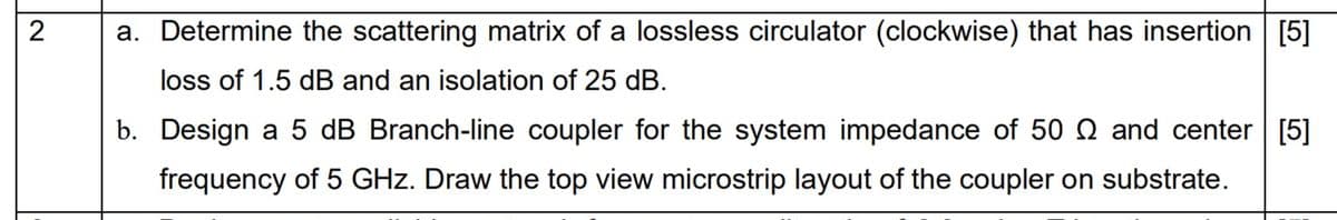 2
a. Determine the scattering matrix of a lossless circulator (clockwise) that has insertion [5]
loss of 1.5 dB and an isolation of 25 dB.
b. Design a 5 dB Branch-line coupler for the system impedance of 50 Q and center [5]
frequency of 5 GHz. Draw the top view microstrip layout of the coupler on substrate.