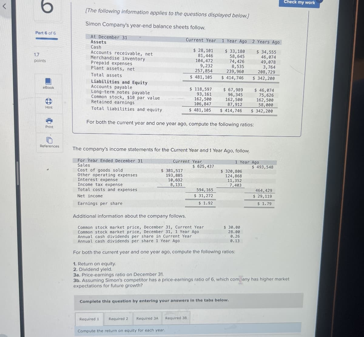 r
O
Part 6 of 6
1.7
points
[The following information applies to the questions displayed below]
Simon Company's year-end balance sheets follow.
At December 31
Assets
Cash
Accounts receivable, net
Merchandise inventory
Prepaid expenses
Current Year 1 Year Ago 2 Years Ago
$ 28,101
81,446
$ 33,180
$ 34,555
58,645
46,074
49,078
eBook
Hint
Plant assets, net
Total assets
Liabilities and Equity
Accounts payable
Long-term notes payable
Common stock, $10 par value
Retained earnings
Total liabilities and equity
104,472
9,232
257,854
$ 481,105
$ 118,597
93,161
162,500
106,847
74,426
8,535
239,960
$414,746
$ 67,989
96,345
162,500
87,912
$ 481,105
$ 414,746
3,764
208,729
$ 342,200
$ 46,074
75,626
162,500
58,000
$ 342,200
For both the current year and one year ago, compute the following ratios:
Print
References
The company's income statements for the Current Year and 1 Year Ago, follow.
Other operating expenses
Income tax expense
Total costs and expenses
Net income
Earnings per share
For Year Ended December 31
Sales
Cost of goods sold
Interest expense
Current Year
1 Year Ago
$ 625,437
$ 493,548
$ 381,517
193,885
10,632
8,131
594,165
$ 31,272
$ 320,806
124,868
11,352
7,403
464,429
$ 29,119
$ 1.92
$ 1.79
Additional information about the company follows.
Common stock market price, December 31, Current Year
Common stock market price, December 31, 1 Year Ago
Annual cash dividends per share in Current Year
Annual cash dividends per share 1 Year Ago
$ 30.00
28.00
0.26
0.13
For both the current year and one year ago, compute the following ratios:
1. Return on equity.
2. Dividend yield.
3a. Price-earnings ratio on December 31.
3b. Assuming Simon's competitor has a price-earnings ratio of 6, which company has higher market
expectations for future growth?
Complete this question by entering your answers in the tabs below.
Required 1
Required 2 Required 3A
Required 3B
Compute the return on equity for each year.
Check my work