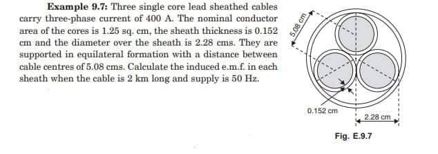 Example 9.7: Three single core lead sheathed cables
carry three-phase current of 400 A. The nominal conductor
area of the cores is 1.25 sq. cm, the sheath thickness is 0.152
cm and the diameter over the sheath is 2.28 cms. They are
supported in equilateral formation with a distance between
cable centres of 5.08 cms. Calculate the induced e.m.f. in each
sheath when the cable is 2 km long and supply is 50 Hz.
5.08 cm
0.152 cm
2.28 cm
Fig. E.9.7