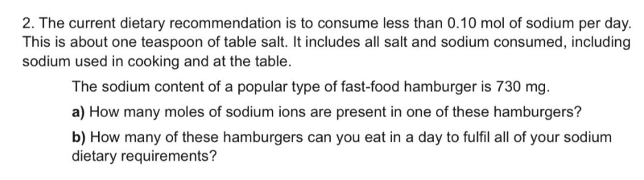 2. The current dietary recommendation is to consume less than 0.10 mol of sodium per day.
This is about one teaspoon of table salt. It includes all salt and sodium consumed, including
sodium used in cooking and at the table.
The sodium content of a popular type of fast-food hamburger is 730 mg.
a) How many moles of sodium ions are present in one of these hamburgers?
b) How many of these hamburgers can you eat in a day to fulfil all of your sodium
dietary requirements?