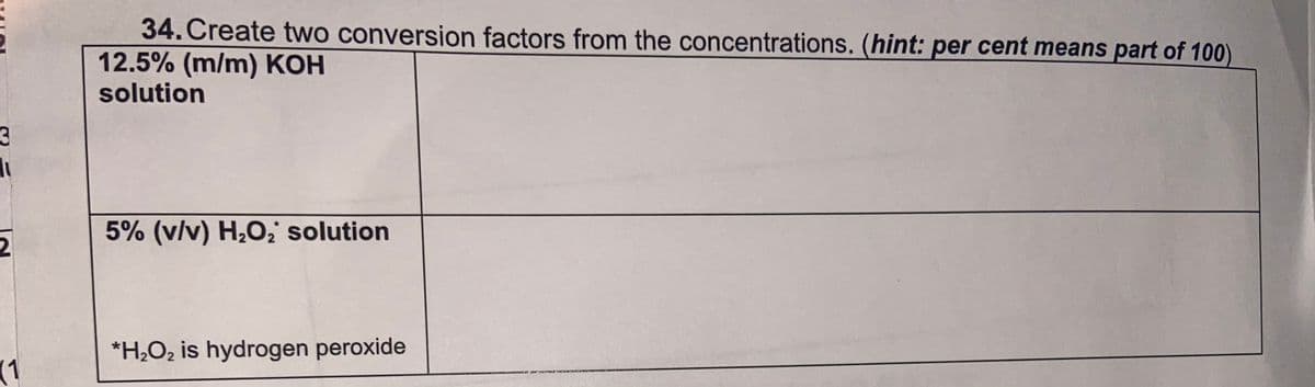 34. Create two conversion factors from the concentrations. (hint: per cent means part of 100)
12.5% (m/m) KOH
solution
5% (v/v) H2O solution
2
*H¿O2 is hydrogen peroxide
(1
