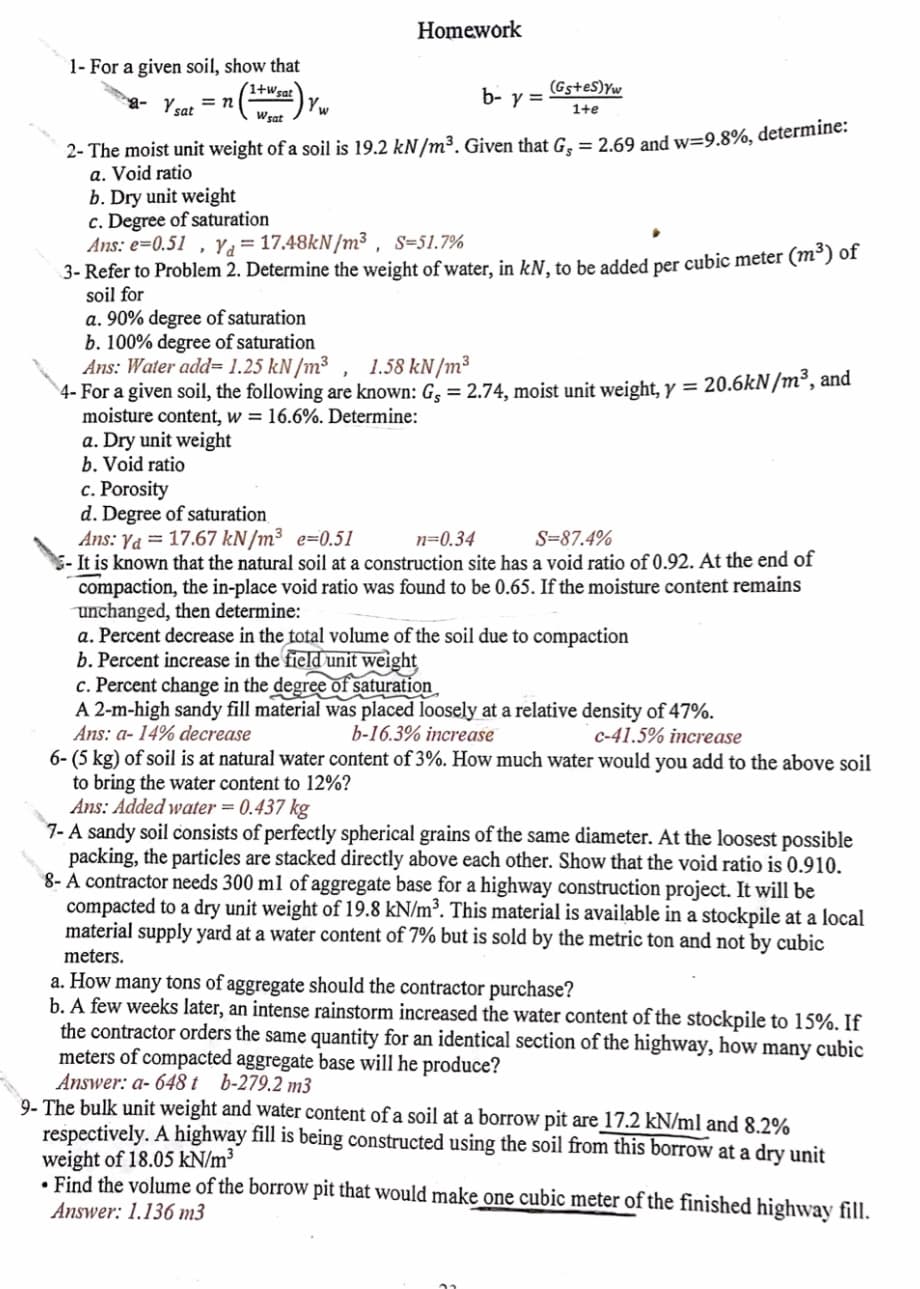 Homework
1- For a given soil, show that
(1+wsat
(Gs+es)Yw
a- Ysat
b- y =
= n
1+e
Wsat
2- The moist unit weight of a soil is 19.2 kN/m³. Given that G. = 2.69 and w=9.8%, determine:
a. Void ratio
b. Dry unit weight
c. Degree of saturation
Ans: e=0.51 , Ya=17.48KN/m³ , s=51.7%
3- Refer to Problem 2. Determine the weight of water, in kN. to be added per cubic meter (m°) of
soil for
a. 90% degree of saturation
b. 100% degree of saturation
Ans: Water add= 1.25 kN/m³ , 1.58 kN/m³
4- For a given soil, the following are known: G, = 2.74, moist unit weight, y = 20.6kN/m², and
moisture content, w = 16.6%. Determine:
a. Dry unit weight
b. Void ratio
c. Porosity
d. Degree of saturation
Ans: Ya = 17.67 kN/m³ e=0.51
5- It is known that the natural soil at a construction site has a void ratio of 0.92. At the end of
compaction, the in-place void ratio was found to be 0.65. If the moisture content remains
unchanged, then determine:
a. Percent decrease in the total volume of the soil due to compaction
b. Percent increase in the field unit weight
c. Percent change in the degree of saturation
A 2-m-high sandy fill material was placed loosely at a relative density of 47%.
Ans: a- 14% decrease
6- (5 kg) of soil is at natural water content of 3%. How much water would you add to the above soil
to bring the water content to 12%?
Ans: Added water = 0.437 kg
7- A sandy soil consists of perfectly spherical grains of the same diameter. At the loosest possible
packing, the particles are stacked directly above each other. Show that the void ratio is 0.910.
8- A contractor needs 300 ml of aggregate base for a highway construction project. It will be
compacted to a dry unit weight of 19.8 kN/m³. This material is available in a stockpile at a local
material supply yard at a water content of 7% but is sold by the metric ton and not by cubic
n=0.34
S=87.4%
b-16.3% increase
C-41.5% increase
meters.
a. How many tons of aggregate should the contractor purchase?
b. A few weeks later, an intense rainstorm increased the water content of the stockpile to 15%. If
the contractor orders the same quantity for an identical section of the highway, how many cubic
meters of compacted aggregate base will he produce?
Answer: a- 648 t b-279.2 m3
9- The bulk unit weight and water content of a soil at a borrow pit are 17.2 kN/ml and 8.2%
respectively. A highway fill is being constructed using the soil from this borrow at a dry unit
weight of 18.05 kN/m³
• Find the volume of the borrow pit that would make one cubic meter of the finished highway fill.
Answer: 1.136 m3
