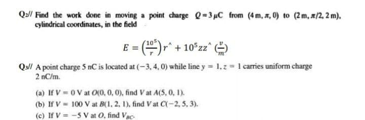 Q// Find the work done in moving a point charge Q=3uC from (4m, , 0) to (2m, z/2, 2 m),
cylindrical coordinates, in the field
E = ()," + 10 zz
Qu/l A point charge 5 nC is located at (-3, 4, 0) while line y 1,z 1 carries uniform charge
2 nC/m.
(a) If V = 0 V at O(0, 0, 0), find V at A(5, 0, 1).
(b) If V = 100 V at B(1, 2, 1), find V at C(-2, 5, 3).
(c) If V = -5 V at O, find Vac-
