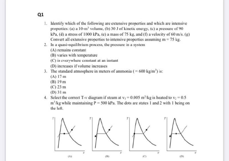 Q1
1. Identify which of the following are extensive properties and which are intensive
properties: (a) a 10-m' volume, (b) 30 J of kinetic energy, (c) a pressure of 90
kPa, (d) a stress of 1000 kPa, (e) a mass of 75 kg, and (f) a velocity of 60 m/s. (g)
Convert all extensive properties to intensive properties assuming m = 75 kg.
2. In a quasi-equilibrium process, the pressure in a system
(A) remains constant
(B) varies with temperature
(C) is everywhere constant at an instant
(D) increases if volume increases
3. The standard atmosphere in meters of ammonia (= 600 kg/m') is:
(A) 17 m
(B) 19 m
(C) 23 m
(D) 31 m
4. Sclect the correct T-v diagram if steam at vị = 0.005 m/kg is heated to v; = 0.5
m'/kg while maintaining P = 500 kPa. The dots are states I and 2 with I being on
the left.
AAAA
(A)
(B)
(C)
(D)
