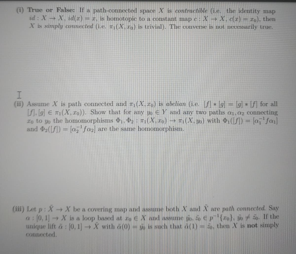 (i) True or False: If a path-connected space X is contractible (i.e. the identity map
id: X X. id(z) = r, is homotopic to a constant map c: X→ X, c(x) = 10), then
X is simply connected (i.e. 7(X, to) is trivial). The converse is not necessarily true.
(ii) Assume X is path connected and 7(X, 2o) is abelian (ie. [f] lg = [g] * [f] for all
F], Lg] E T1(X, Lo)). Show that for any yo € Y and any two paths aq 02 connecting
1o to yo the homomorphisms Pı, P2 : 71(X.26) → TI(X, 30) with ở (/]) = [a,'fa]
and 2(f]) = [a, fa) are the same homomorphism.
E3
(iii) Let p: X→X be a covering map and assume both X and X are path connected. Say
a0, 1 X is a loop based at ro E X and assume go, o ep(ro}, jo 2o. If the
unique lift a: (0, 1] X with a(0) = is such that a(1)= , then X is not simply
connected.
