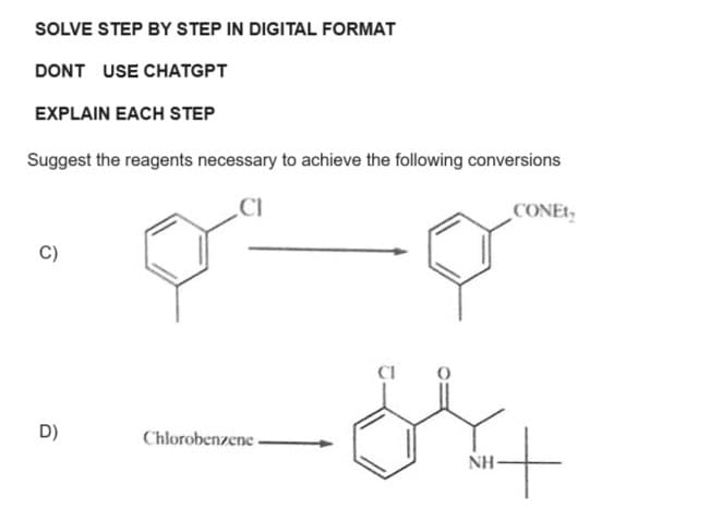 SOLVE STEP BY STEP IN DIGITAL FORMAT
DONT USE CHATGPT
EXPLAIN EACH STEP
Suggest the reagents necessary to achieve the following conversions
CI
C)
D)
Chlorobenzene-
ہلات
CONET
NH-
+