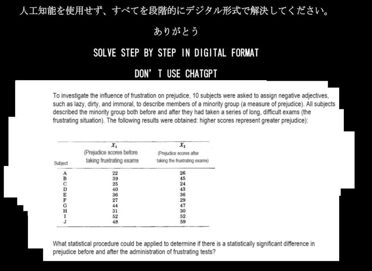 人工知能を使用せず、 すべてを段階的にデジタル形式で解決してください。
ありがとう
SOLVE STEP BY STEP IN DIGITAL FORMAT
DON'T USE CHATGPT
To investigate the influence of frustration on prejudice, 10 subjects were asked to assign negative adjectives,
such as lazy, dirty, and immoral, to describe members of a minority group (a measure of prejudice). All subjects
described the minority group both before and after they had taken a series of long, difficult exams (the
frustrating situation). The following results were obtained: higher scores represent greater prejudice):
Subject
A
B
E
G
H
I
J
(Prejudice scores before
taking frustrating exams
22
39
25
40
36
27
44
31
52
48
X₂
(Prejudice scores after
taking the frustrating exams)
26
45
24
43
36
29
47
30
52
59
What statistical procedure could be applied to determine if there is a statistically significant difference in
prejudice before and after the administration of frustrating tests?