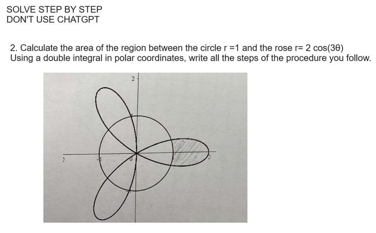 SOLVE STEP BY STEP
DON'T USE CHATGPT
2. Calculate the area of the region between the circle r =1 and the rose r= 2 cos(30)
Using a double integral in polar coordinates, write all the steps of the procedure you follow.
2