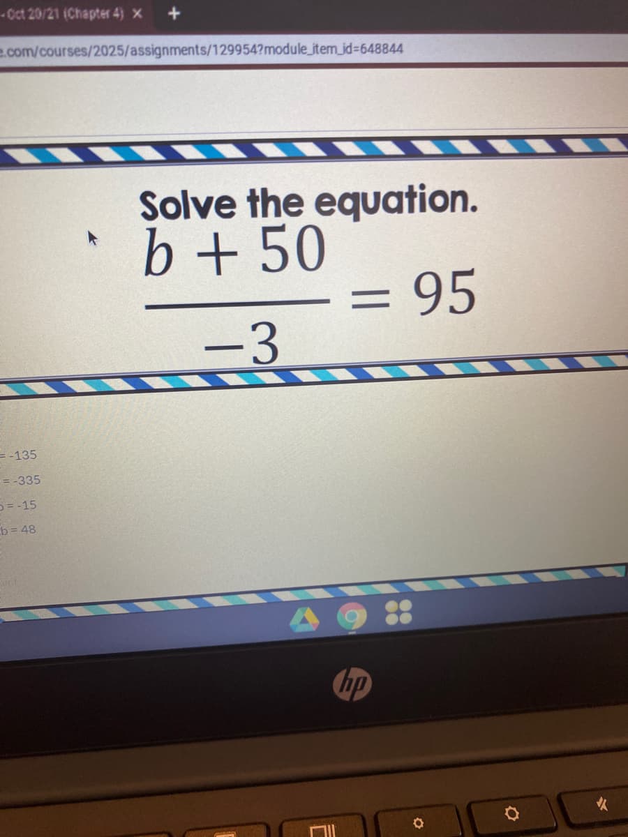 -Oct 20/21 (Chapter 4) X
e.com/courses/2025/assignments/129954?module_item_jd%3648844
Solve the equation.
*b+ 50
= 95
-3
= -135
= -335
D= -15
b = 48
hp
