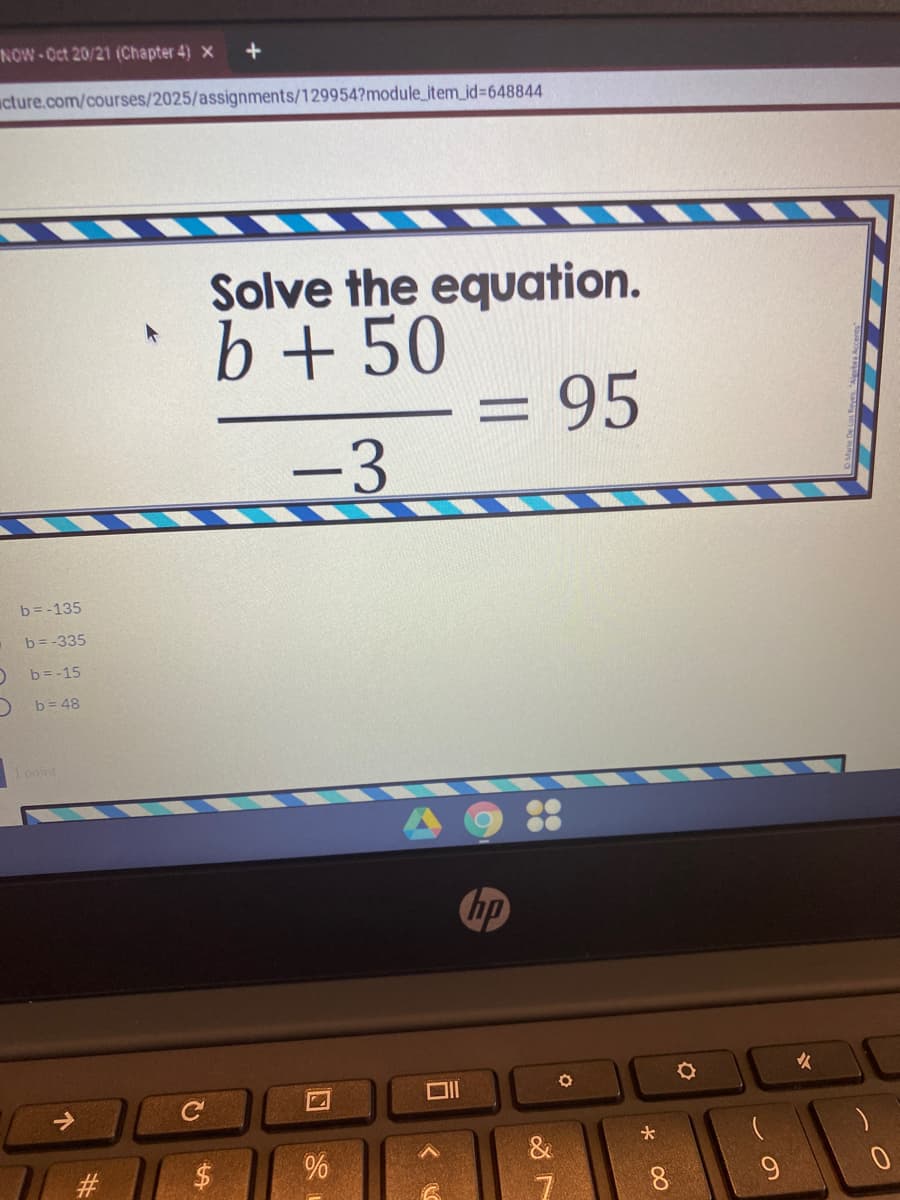 NOW-Oct 20/21 (Chapter 4) x
+
wcture.com/courses/2025/assignments/129954?module_item_id%3648844
Solve the equation.
b + 50
= 95
-3
b=-135
b=-335
b = -15
b= 48
1 point
hp
女
8.
%24
%23
