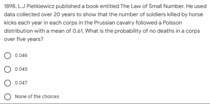 1898, L.J Pietkiewicz published a book entitled The Law of Small Number. He used
data collected over 20 years to show that the number of soldiers killed by horse
kicks each year in each corps in the Prussian cavalry followed a Poisson
distribution with a mean of 0.61. What is the probability of no deaths in a corps
over five years?
0.046
0.045
0.047
None of the choices
