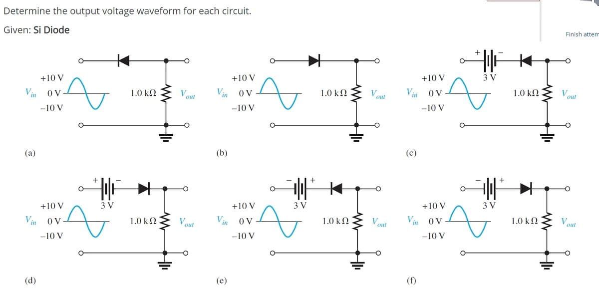 Determine the output voltage waveform for each circuit.
Given: Si Diode
Finish attem
+10 V
+10 V
+10 V
3 V
Vin 0 V
1.0 kQ
V
Vin O V
1.0 k2
O V
1.0 kΩ
Vout
out
out
-10 V
-10 V
-10 V
(a)
(b)
(c)
+
+
+10 V
3 V
+10 V
3 V
+10 V
3 V
Vin 0V
1.0 kN
V.
out
Vin oV
1.0 k2
V
O V
1.0 k2
Vout
out
-10 V
-10 V
-10 V
(d)
(e)
(f)
