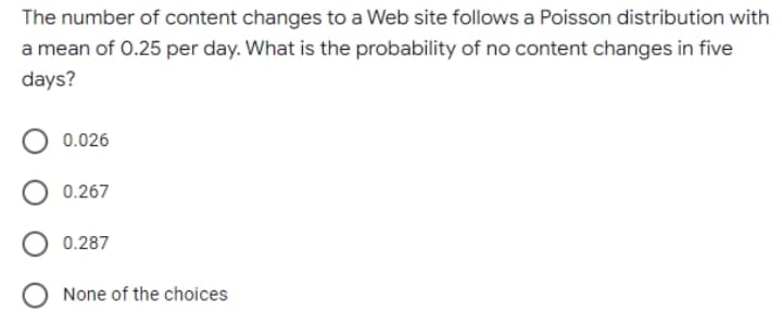 The number of content changes to a Web site follows a Poisson distribution with
a mean of 0.25 per day. What is the probability of no content changes in five
days?
0.026
0.267
0.287
None of the choices
