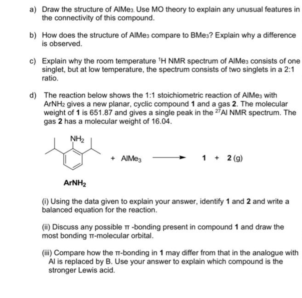 a) Draw the structure of AlMe3. Use MO theory to explain any unusual features in
the connectivity of this compound.
b) How does the structure of AIMes compare to BMe3? Explain why a difference
is observed.
c) Explain why the room temperature ¹H NMR spectrum of AlMe3 consists of one
singlet, but at low temperature, the spectrum consists of two singlets in a 2:1
ratio.
d) The reaction below shows the 1:1 stoichiometric reaction of AlMe3 with
ArNH2 gives a new planar, cyclic compound 1 and a gas 2. The molecular
weight of 1 is 651.87 and gives a single peak in the 27AI NMR spectrum. The
gas 2 has a molecular weight of 16.04.
NH₂
+ AIMe3
1 + 2 (g)
ArNH₂
(i) Using the data given to explain your answer, identify 1 and 2 and write a
balanced equation for the reaction.
(ii) Discuss any possible T-bonding present in compound 1 and draw the
most bonding T-molecular orbital.
(iii) Compare how the T-bonding in 1 may differ from that in the analogue with
Al is replaced by B. Use your answer to explain which compound is the
stronger Lewis acid.