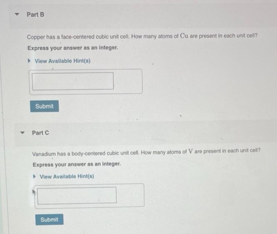 ▼
Part B
Copper has a face-centered cubic unit cell. How many atoms of Cu are present in each unit cell?
Express your answer as an integer.
View Available Hint(s)
Submit
Part C
Vanadium has a body-centered cubic unit cell. How many atoms of V are present in each unit cell?
Express your answer as an integer.
View Available Hint(s)
Submit