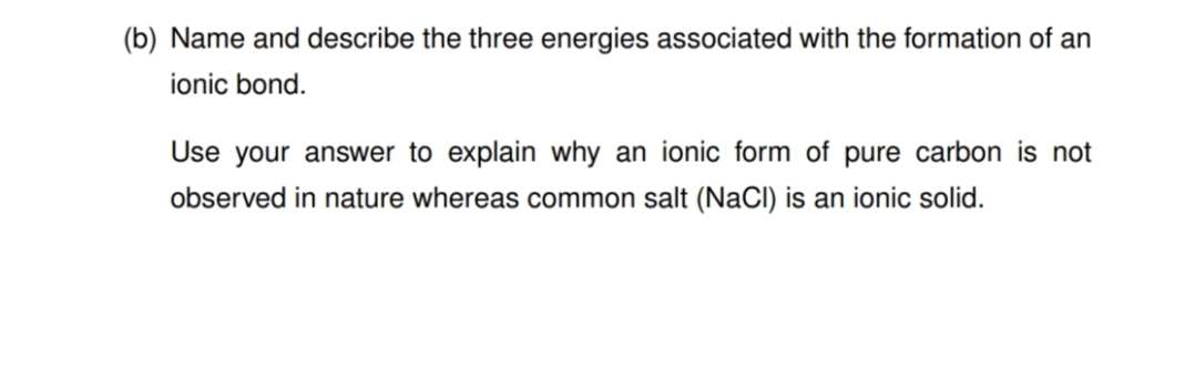 (b) Name and describe the three energies associated with the formation of an
ionic bond.
Use your answer to explain why an ionic form of pure carbon is not
observed in nature whereas common salt (NaCl) is an ionic solid.