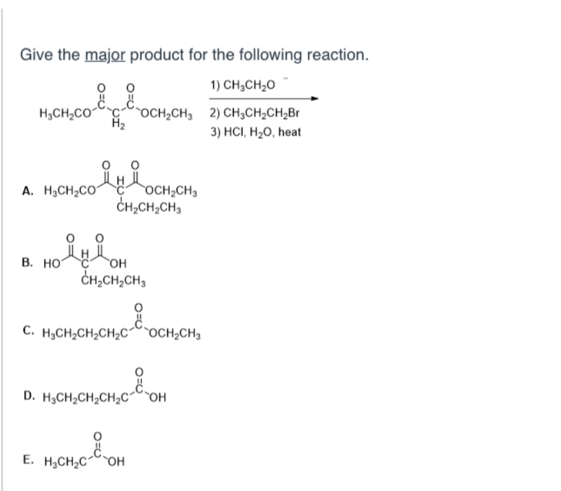 Give the major product for the following reaction.
1) CH3CH₂O
MỊCH, CH
C
H₂CH₂CO COCH₂CH3
H₂
2) CH3CH₂CH₂Br
3) HCI, H₂O, heat
A. H3CH₂CO1
OCH₂CH3
B. HO
OH
CH,CH,CH3
C. H.CH,CH,CH,Ch`OCH,CH3
D. H3CH₂CH₂CH₂C OH
E. H₂CH₂COH
CHỊCH, CH