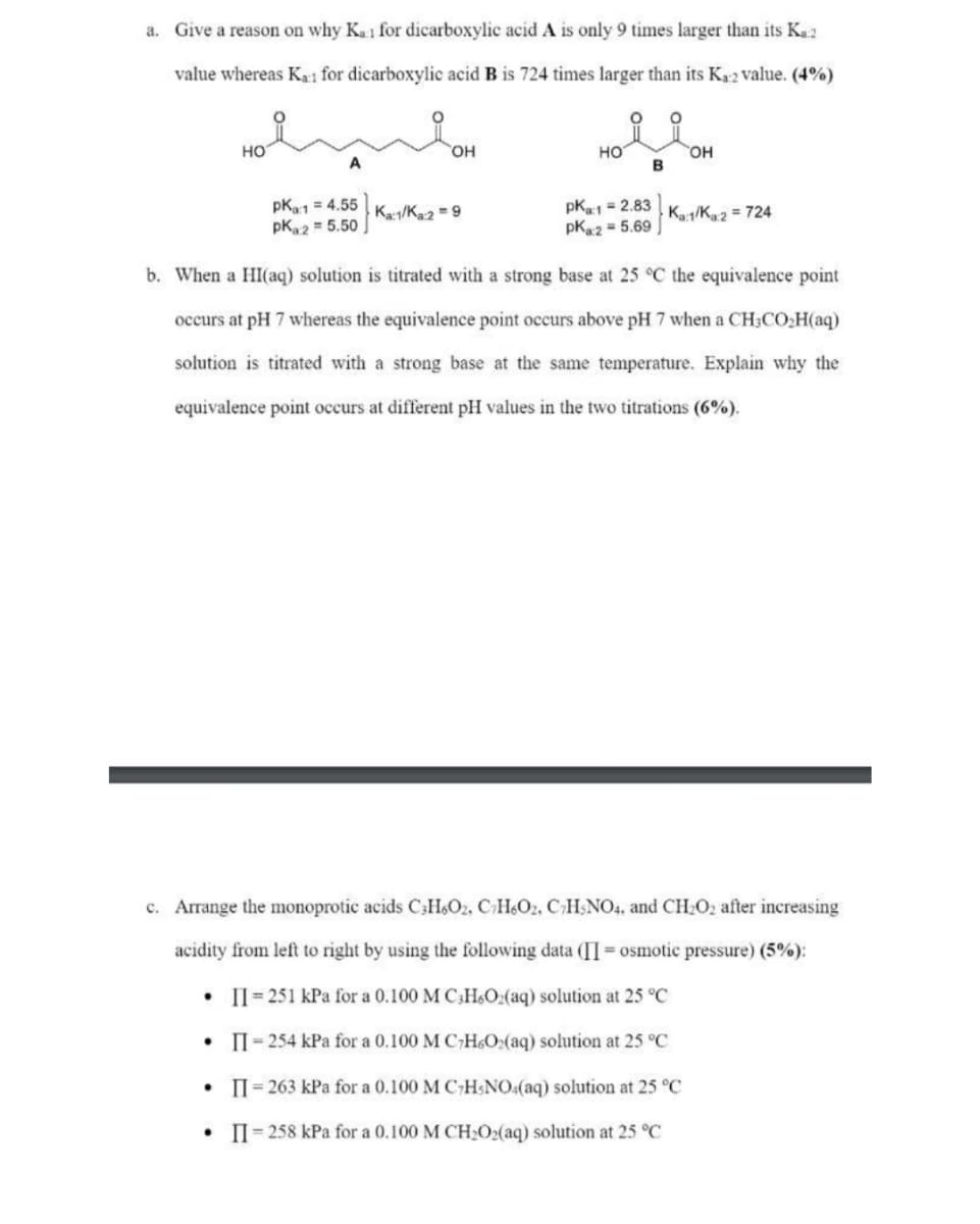 a. Give a reason on why Ka1 for dicarboxylic acid A is only 9 times larger than its K₁:2
value whereas K₁1 for dicarboxylic acid B is 724 times larger than its K₁2 value. (4%)
O
HO
OH
HO
OH
pka:1 = 4.55 Ka:1/Ka:2 = 9
pK2= 5.50
pk1 = 2.83
pK2= 5.69
Ka:1/Ka:2 = 724
b. When a HI(aq) solution is titrated with a strong base at 25 °C the equivalence point
occurs at pH 7 whereas the equivalence point occurs above pH 7 when a CH3CO₂H(aq)
solution is titrated with a strong base at the same temperature. Explain why the
equivalence point occurs at different pH values in the two titrations (6%).
c. Arrange the monoprotic acids C3H6O2, C2H6O2, CHNO4, and CH₂O2 after increasing
acidity from left to right by using the following data (II= osmotic pressure) (5%):
II=251 kPa for a 0.100 M C3H6O2(aq) solution at 25 °C
•
II-254 kPa for a 0.100 M C7H6O₂(aq) solution at 25 °C
• II=263 kPa for a 0.100 M CHNO4(aq) solution at 25 °C
.
II=258 kPa for a 0.100 M CH₂O2(aq) solution at 25 °C
B