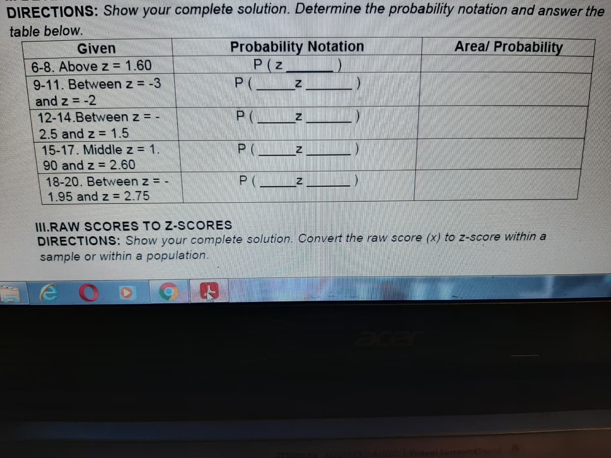 DIRECTIONS: Show your complete solution. Determine the probability notation and answer the
table below.
Areal Probability
Probability Notation
P(z
P(__z
Given
6-8. Above z = 1.60
9-11. Between z = -3
and z = -2
12-14.Between z = -
P(.
2.5 and z = 1.5
15-17. Middle z = 1.
90 and z = 2.60
18-20. Between z = -
1.95 and z = 2.75
III.RAW SCORES TO Z-SCORES
DIRECTIONS: Show your complete solution. Convert the raw score (x) to z-score within a
sample or within a population.
SurroundSound
