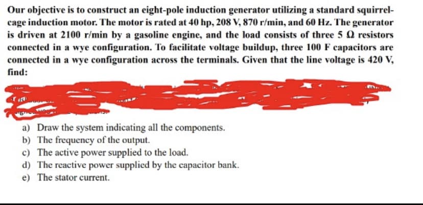 Our objective is to construct an eight-pole induction generator utilizing a standard squirrel-
cage induction motor. The motor is rated at 40 hp, 208 V, 870 r/min, and 60 Hz. The generator
is driven at 2100 r/min by a gasoline engine, and the load consists of three 5 Q resistors
connected in a wye configuration. To facilitate voltage buildup, three 100 F capacitors are
connected in a wye configuration across the terminals. Given that the line voltage is 420 V,
find:
a) Draw the system indicating all the components.
b) The frequency of the output.
c) The active power supplied to the load.
d) The reactive power supplied by the capacitor bank.
e) The stator current.