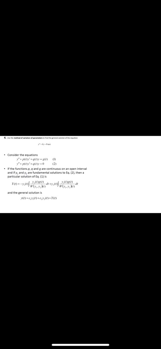 4. Use the method of variation of parameters to find the general solution of the equation
• Consider the equations
y"+ p(1)y' +q(1)y = g(1)
y"+ p(1)y+q(1)y = 0
• If the functions p, q and g are continuous on an open interval
and if y, and y, are fundamental solutions to Eq. (2), then a
particular solution of Eq. (1) is
(1)
(2)
y,Og()
Yの=-yの0g)
-dt
and the general solution is
0=Gy(の+G,0+Y)
