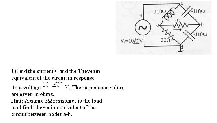 J100
-J102
50
-J102
V.=10/0°V
202
1)Find the current and the Thevenin
equivalent of the circuit in response
10 20°
V. The impedance values
to a voltage
are given in ohms.
Hint: Assume 52 resistance is the load
and find Thevenin equivalent of the
circuit between nodes a-b.
