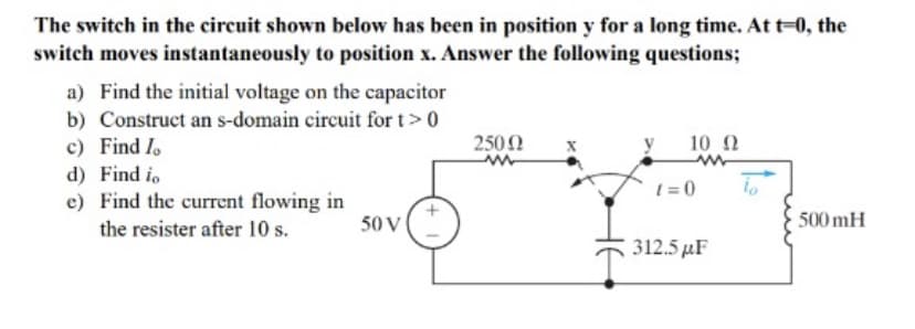 The switch in the circuit shown below has been in position y for a long time. At t=0, the
switch moves instantaneously to position x. Answer the following questions;
a) Find the initial voltage on the capacitor
b) Construct an s-domain circuit for t> 0
c) Find lo
d) Find to
e) Find the current flowing in
the resister after 10 s.
50 V
25002
10 Ω
ww
t=0
312.5 µF
lo
500 mH