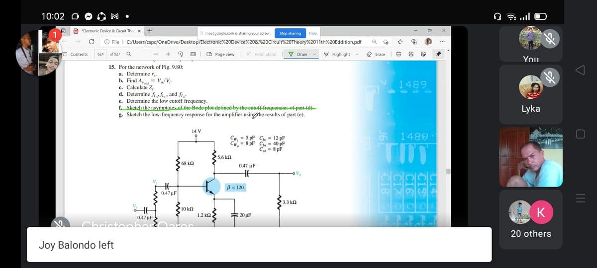 10:02 O
M
E *Electronic Device & Circuit The
Il meet.google.com is sharing your screen.
Stop sharing
Hide
O File | C:/Users/cspc/OneDrive/Desktop/Electronic%20Device%20&%20Circuit%20Theory%2011th%20Eddition.pdf
(D Page view
A Read aloud
V Draw
9 Highlight v
O Erase
Contents
624
of 927
You
15. For the network of Fig. 9.80:
a. Determine r.
b. Find A, = Vo/Vi-
c. Calculate Z.
d. Determine fLe fLe and fLe
e. Determine the low cutoff frequency.
f. Sketch the asymptofes of the Bede plet defined-by the euteff-frequencies-ef part (d)-
g. Sketch the low-frequency response for the amplifier usingAhe results of part (e).
1489
Lyka
14 V
6 1489
Cw, = 5 pF Che = 12 pF
Cw, = 8 pF Che = 40 pF
Ce = 8 pF
TIT
25.6 k2
68 k2
0.47 µF
B = 120
0.47 uF
3.3 k2
10 k2
= 20 µF
K
1.2 k2
0.47 µF
Chrictonb
20 others
Joy Balondo left
C14
