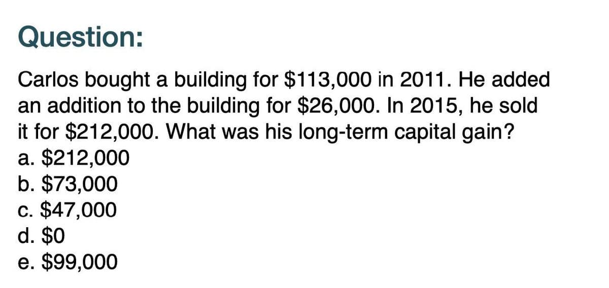 Question:
Carlos bought a building for $113,000 in 2011. He added
an addition to the building for $26,000. In 2015, he sold
it for $212,000. What was his long-term capital gain?
a. $212,000
b. $73,000
c. $47,000
d. $0
e. $99,000