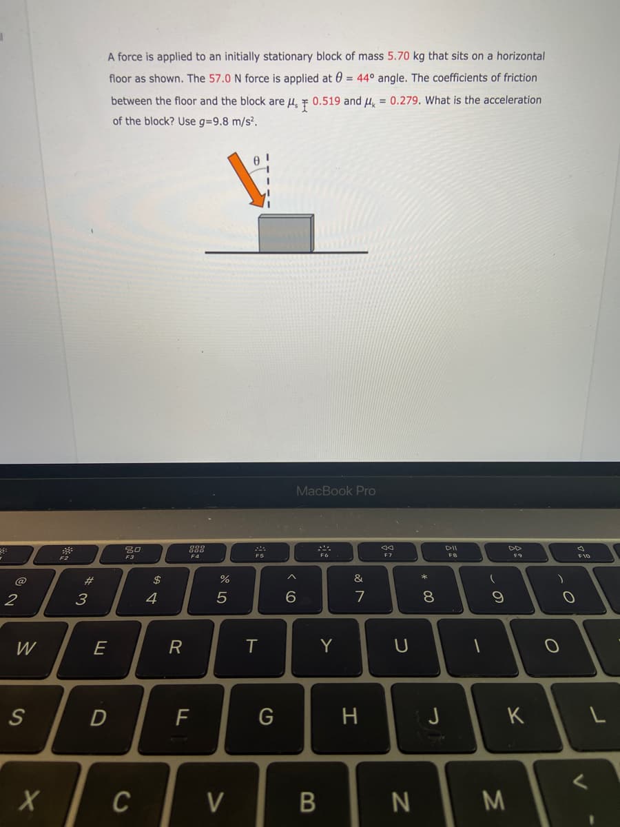 A force is applied to an initially stationary block of mass 5.70 kg that sits on a horizontal
floor as shown. The 57.0 N force is applied at 0 = 44° angle. The coefficients of friction
%3D
between the floor and the block are u, F 0.519 and u, = 0.279. What is the acceleration
%3D
of the block? Use g=9.8 m/s?.

