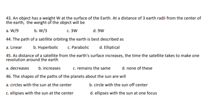 43. An object has a weight W at the surface of the Earth. At a distance of 3 earth radii from the center of
the earth, the weight of the object will be
a. W/9
b. W/3
с. 3W
d. 9W
44. The path of a satillite orbiting the earth is best described as
a. Linear
b. Hурerbolic
c. Parabolic
d. Elliptical
45. As distance of a satellite from the earth's surface increases, the time the satellite takes to make one
revolution around the earth
a. decreases
b. increases
c. remains the same
d. none of these
46. The shapes of the paths of the planets about the sun are will
a. circles with the sun at the center
b. circle with the sun off center
c. ellipses with the sun at the center
d. ellipses with the sun at one focus
