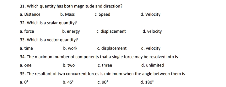 31. Which quantity has both magnitude and direction?
b. Mass
c. Speed
d. Velocity
a. Distance
32. Which is a scalar quantity?
a. force
b. energy
c. displacement
d. velocity
33. Which is a vector quantity?
a. time
b. work
c. displacement
d. velocity
34. The maximum number of components that a single force may be resolved into is
b. two
c. three
d. unlimited
a. one
35. The resultant of two concurrent forces is minimum when the angle between them is
a. 0°
b. 45°
c. 90°
d. 180°
