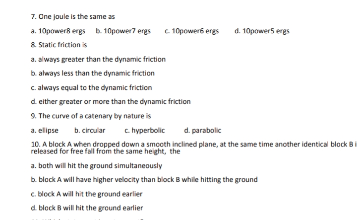 7. One joule is the same as
a. 10power8 ergs b. 10power7 ergs
8. Static friction is
c. 10power6 ergs
d. 10power5 ergs
a. always greater than the dynamic friction
b. always less than the dynamic friction
c. always equal to the dynamic friction
d. either greater or more than the dynamic friction
9. The curve of a catenary by nature is
a. ellipse
b. circular
c. hyperbolic
d. parabolic
10. A block A when dropped down a smooth inclined plane, at the same time another identical block B i
released for free fall from the same height, the
a. both will hit the ground simultaneously
b. block A will have higher velocity than block B while hitting the ground
c. block A will hit the ground earlier
d. block B will hit the ground earlier
