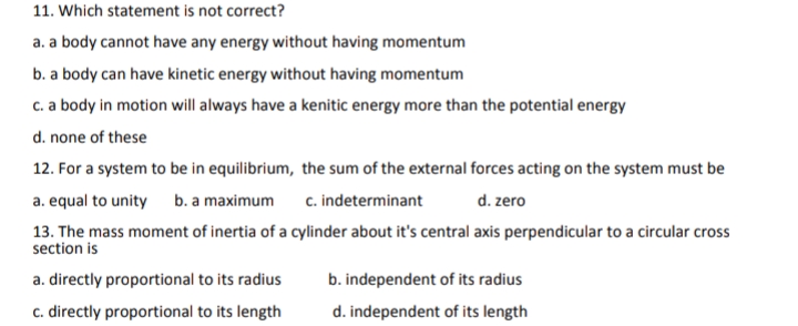 11. Which statement is not correct?
a. a body cannot have any energy without having momentum
b. a body can have kinetic energy without having momentum
c. a body in motion will always have a kenitic energy more than the potential energy
d. none of these
12. For a system to be in equilibrium, the sum of the external forces acting on the system must be
a. equal to unity b. a maximum
c. indeterminant
d. zero
13. The mass moment of inertia of a cylinder about it's central axis perpendicular to a circular cross
section is
a. directly proportional to its radius
b. independent of its radius
c. directly proportional to its length
d. independent of its length
