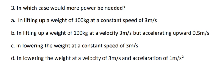 3. In which case would more power be needed?
a. In lifting up a weight of 100kg at a constant speed of 3m/s
b. In lifting up a weight of 100kg at a velocity 3m/s but accelerating upward 0.5m/s
c. In lowering the weight at a constant speed of 3m/s
d. In lowering the weight at a velocity of 3m/s and accelaration of 1m/s?
