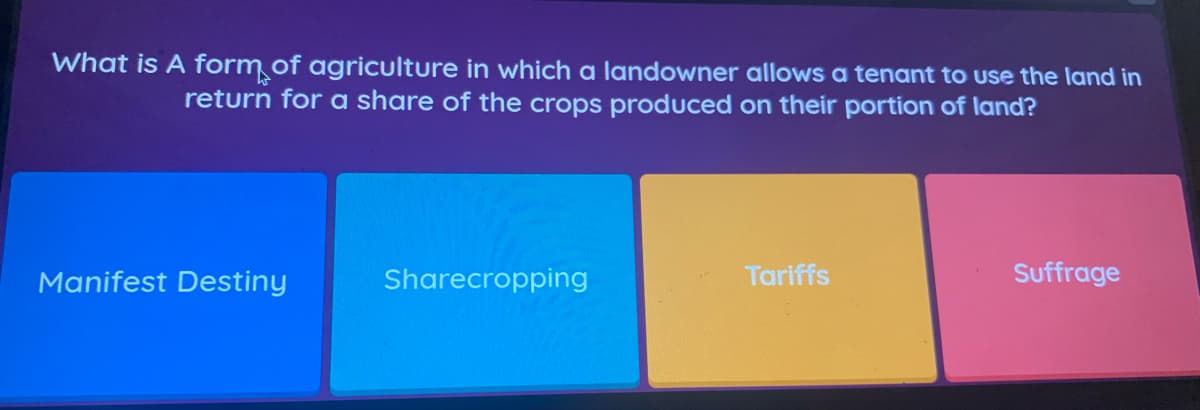 What is A form of agriculture in which a landowner allows a tenant to use the land in
return for a share of the crops produced on their portion of land?
Manifest Destiny
Sharecropping
Tariffs
Suffrage
