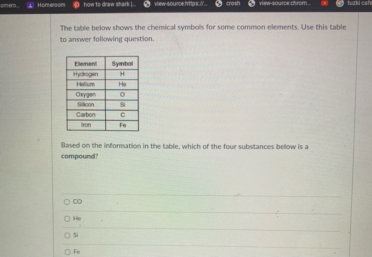omero.
Homeroom
how to draw shark .
view-source:https://.
O crosh
view-source:chrom.
tuzki cafe
The table below shows the chemical symbols for some common elements. Use this table
to answer following question.
Element
Symbol
Hydrogen
H.
Hellum
He
Oxygen
Silicon
Si
Carbon
C
Iron
Fe
Based on the information in the table, which of the four substances below is a
compound?
O CO
O He
OSi
Fe

