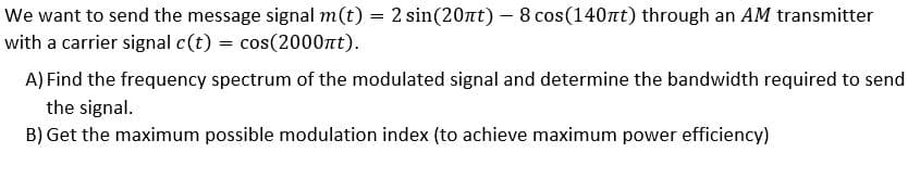 We want to send the message signal m(t) = 2 sin(20nt) - 8 cos(140nt) through an AM transmitter
with a carrier signal c(t) = cos(2000nt).
A) Find the frequency spectrum of the modulated signal and determine the bandwidth required to send
the signal.
B) Get the maximum possible modulation index (to achieve maximum power efficiency)
