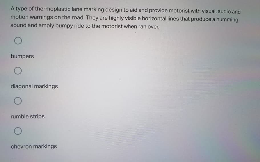 A type of thermoplastic lane marking design to aid and provide motorist with visual, audio and
motion warnings on the road. They are highly visible horizontal lines that produce a humming
sound and amply bumpy ride to the motorist when ran over.
bumpers
diagonal markings
rumble strips
chevron markings
