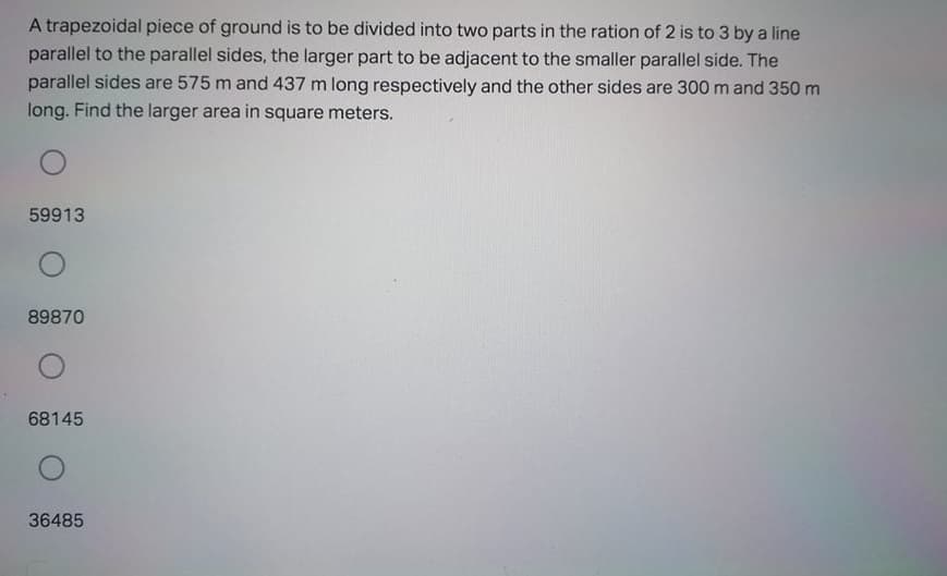 A trapezoidal piece of ground is to be divided into two parts in the ration of 2 is to 3 by a line
parallel to the parallel sides, the larger part to be adjacent to the smaller parallel side. The
parallel sides are 575 m and 437 m long respectively and the other sides are 300 m and 350 m
long. Find the larger area in square meters.
59913
89870
68145
36485
