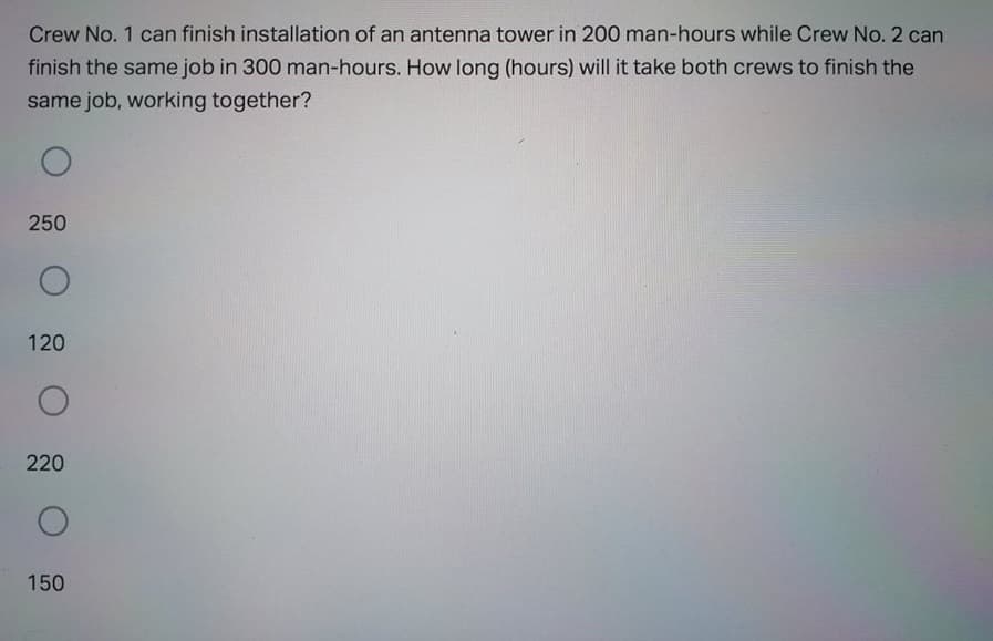 Crew No. 1 can finish installation of an antenna tower in 200 man-hours while Crew No. 2 can
finish the same job in 300 man-hours. How long (hours) will it take both crews to finish the
same job, working together?
250
120
220
150
