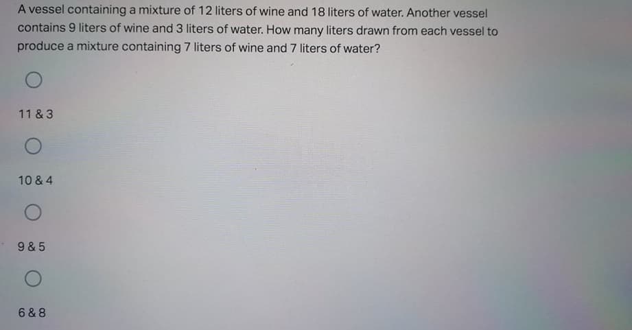 A vessel containing a mixture of 12 liters of wine and 18 liters of water. Another vessel
contains 9 liters of wine and 3 liters of water. How many liters drawn from each vessel to
produce a mixture containing 7 liters of wine and 7 liters of water?
11 & 3
10 & 4
9 & 5
6 & 8
