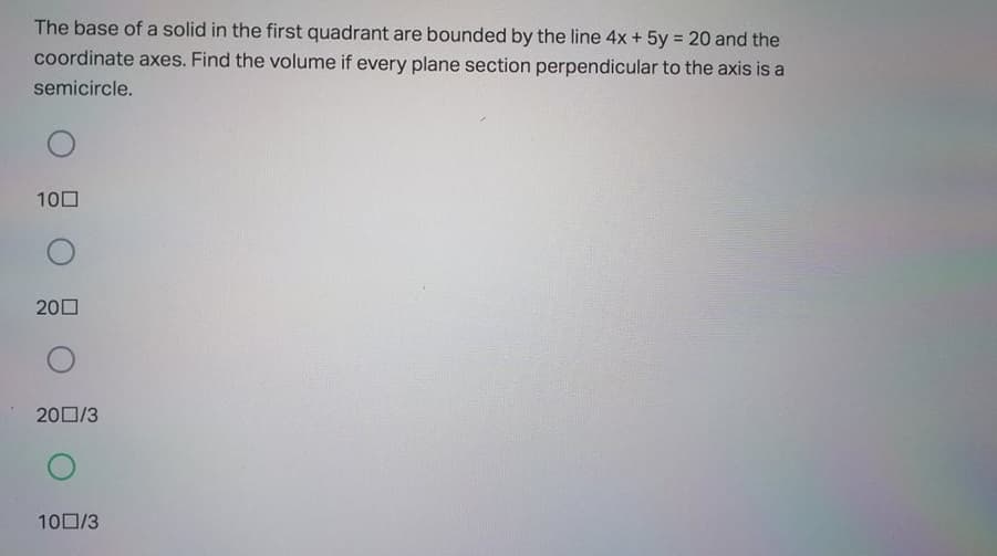 The base of a solid in the first quadrant are bounded by the line 4x + 5y = 20 and the
coordinate axes. Find the volume if every plane section perpendicular to the axis is a
%3D
semicircle.
100
200
200/3
100/3
